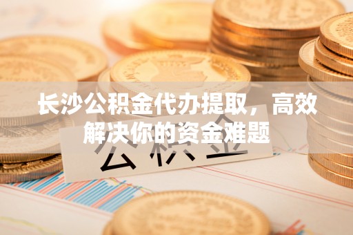 宣化长沙公积金代办提取，高效解决你的资金难题