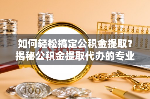 宣化如何轻松搞定公积金提取？揭秘公积金提取代办的专业服务