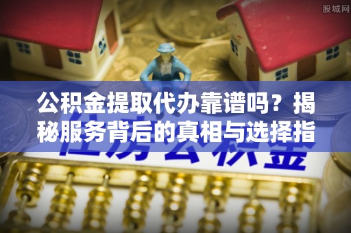 宣化公积金提取代办靠谱吗？揭秘服务背后的真相与选择指南