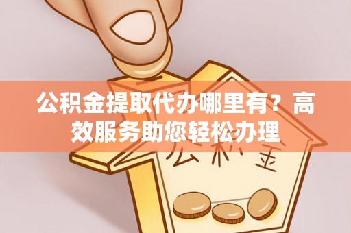 宣化公积金提取代办哪里有？高效服务助您轻松办理