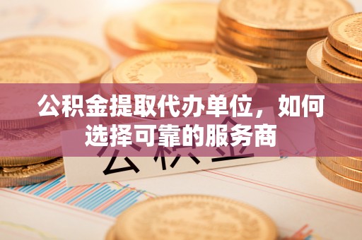 宣化公积金提取代办单位，如何选择可靠的服务商