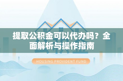 宣化提取公积金可以代办吗？全面解析与操作指南