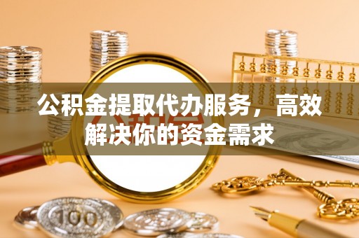 宣化公积金提取代办服务，高效解决你的资金需求