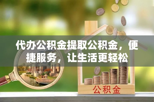 宣化代办公积金提取公积金，便捷服务，让生活更轻松