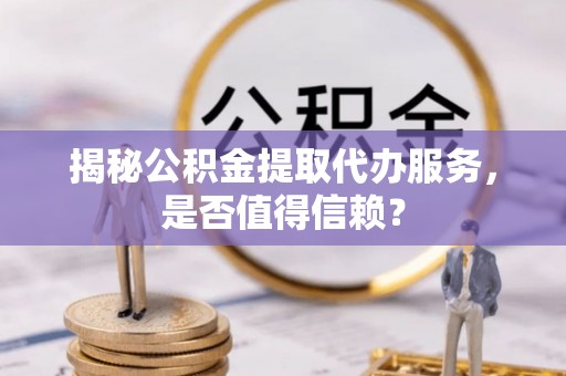 宣化揭秘公积金提取代办服务，是否值得信赖？