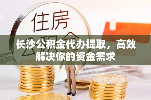 宣化长沙公积金代办提取，高效解决你的资金需求