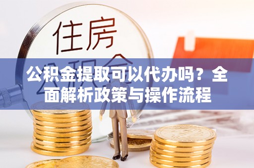 宣化公积金提取可以代办吗？全面解析政策与操作流程