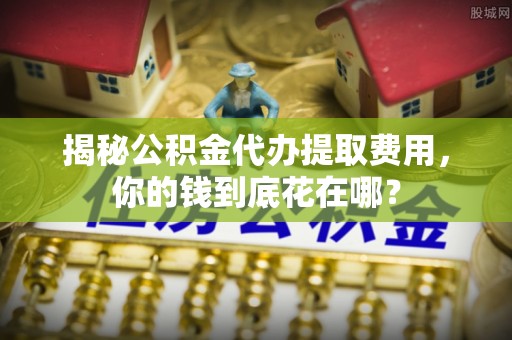 宣化揭秘公积金代办提取费用，你的钱到底花在哪？