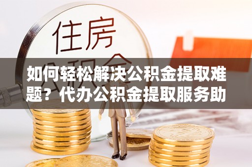 宣化如何轻松解决公积金提取难题？代办公积金提取服务助您一臂之力