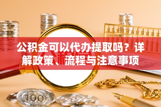 宣化公积金可以代办提取吗？详解政策、流程与注意事项