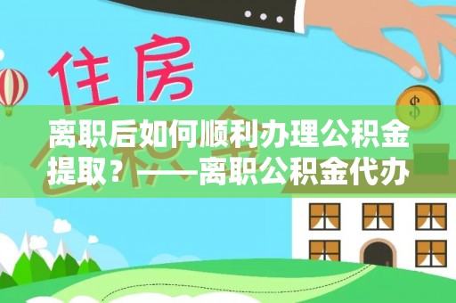 宣化离职后如何顺利办理公积金提取？——离职公积金代办提取全攻略