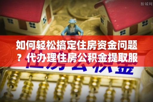 宣化如何轻松搞定住房资金问题？代办理住房公积金提取服务全解析