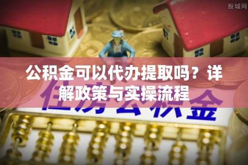 宣化公积金可以代办提取吗？详解政策与实操流程