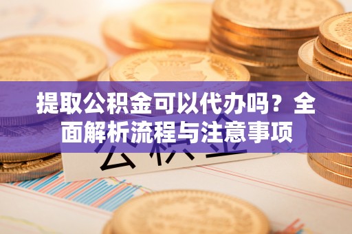 宣化提取公积金可以代办吗？全面解析流程与注意事项