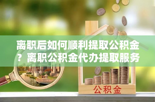 宣化离职后如何顺利提取公积金？离职公积金代办提取服务助力无忧办理