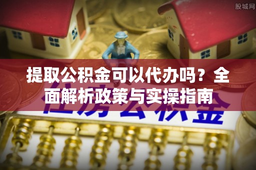 宣化提取公积金可以代办吗？全面解析政策与实操指南