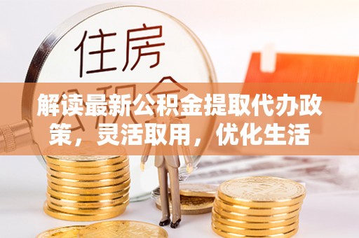 宣化解读最新公积金提取代办政策，灵活取用，优化生活