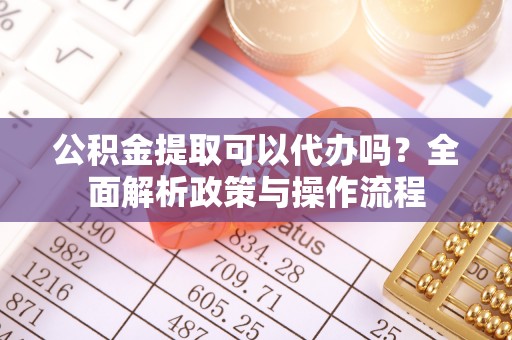 宣化公积金提取可以代办吗？全面解析政策与操作流程