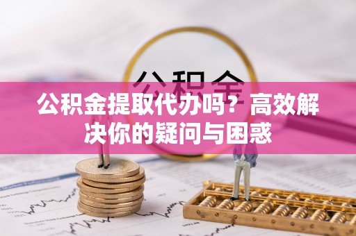 宣化公积金提取代办吗？高效解决你的疑问与困惑
