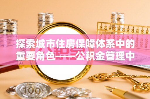宣化探索城市住房保障体系中的重要角色——公积金管理中心