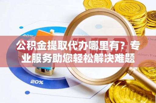 宣化公积金提取代办哪里有？专业服务助您轻松解决难题