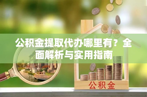 宣化公积金提取代办哪里有？全面解析与实用指南