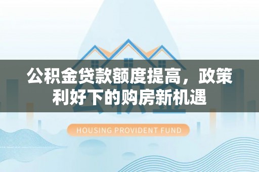 宣化公积金贷款额度提高，政策利好下的购房新机遇