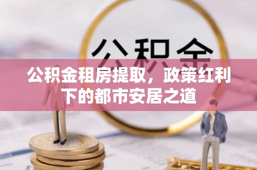 宣化公积金租房提取，政策红利下的都市安居之道