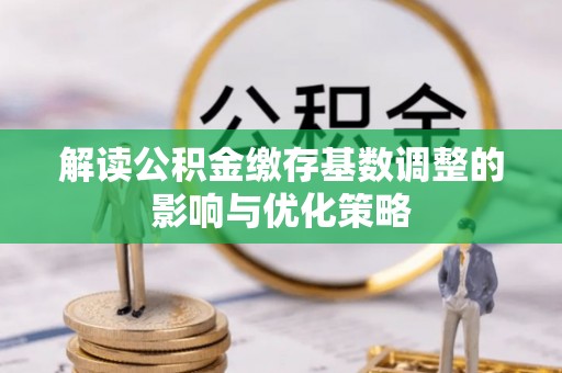 宣化解读公积金缴存基数调整的影响与优化策略
