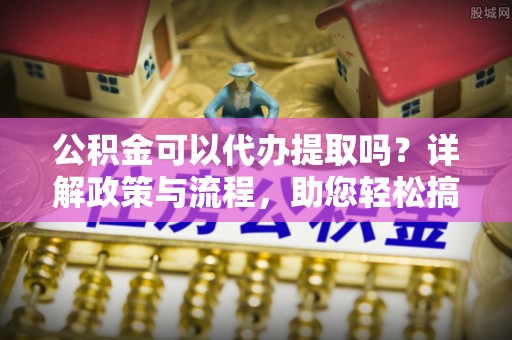 宣化公积金可以代办提取吗？详解政策与流程，助您轻松搞定！