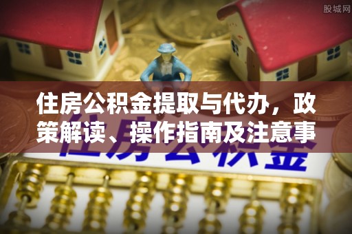 宣化住房公积金提取与代办，政策解读、操作指南及注意事项