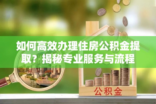 宣化如何高效办理住房公积金提取？揭秘专业服务与流程