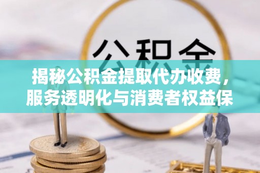 宣化揭秘公积金提取代办收费，服务透明化与消费者权益保障