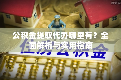 宣化公积金提取代办哪里有？全面解析与实用指南