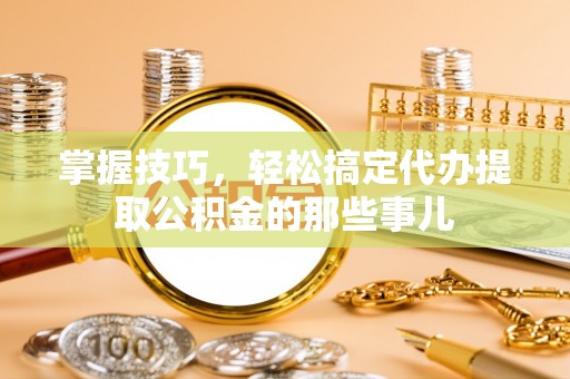 宣化掌握技巧，轻松搞定代办提取公积金的那些事儿