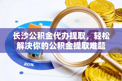 宣化长沙公积金代办提取，轻松解决你的公积金提取难题