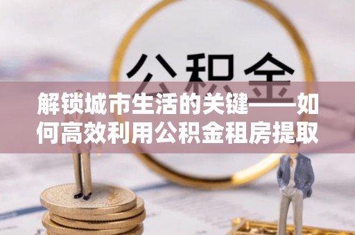 宣化解锁城市生活的关键——如何高效利用公积金租房提取实现居住自由