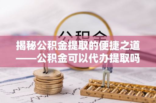 宣化揭秘公积金提取的便捷之道——公积金可以代办提取吗？