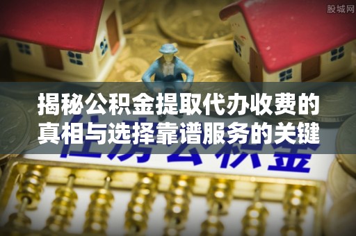 宣化揭秘公积金提取代办收费的真相与选择靠谱服务的关键