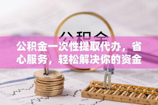 宣化公积金一次性提取代办，省心服务，轻松解决你的资金需求