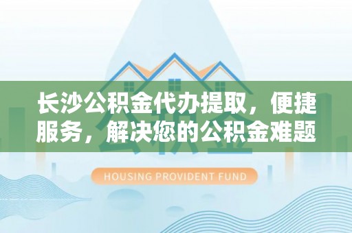 宣化长沙公积金代办提取，便捷服务，解决您的公积金难题
