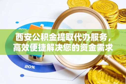 宣化西安公积金提取代办服务，高效便捷解决您的资金需求
