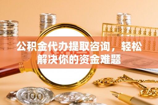 宣化公积金代办提取咨询，轻松解决你的资金难题