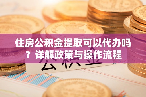 宣化住房公积金提取可以代办吗？详解政策与操作流程