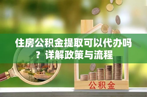 宣化住房公积金提取可以代办吗？详解政策与流程