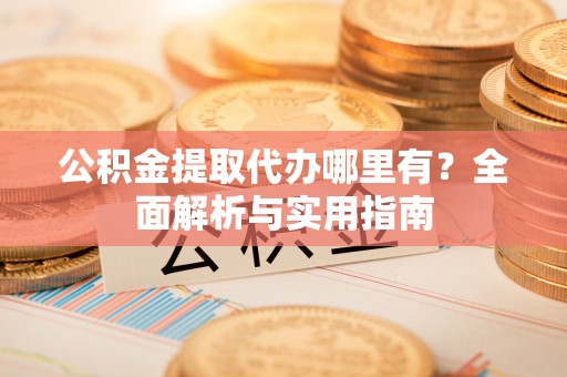 宣化公积金提取代办哪里有？全面解析与实用指南
