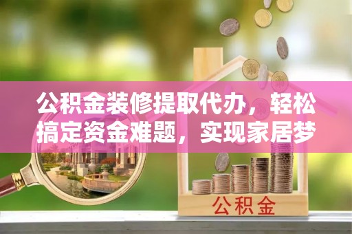 宣化公积金装修提取代办，轻松搞定资金难题，实现家居梦想