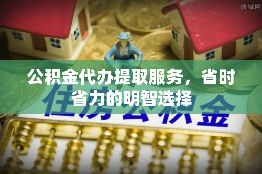 宣化公积金代办提取服务，省时省力的明智选择