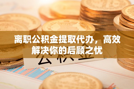 宣化离职公积金提取代办，高效解决你的后顾之忧