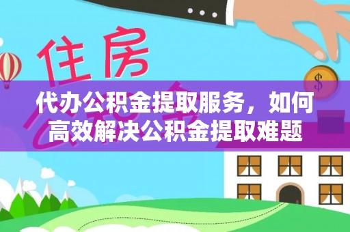 宣化代办公积金提取服务，如何高效解决公积金提取难题